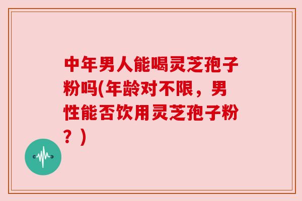 中年男人能喝灵芝孢子粉吗(年龄对不限，男性能否饮用灵芝孢子粉？)