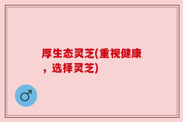 厚生态灵芝(重视健康,选择灵芝)