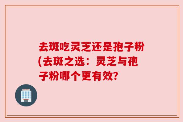去斑吃灵芝还是孢子粉(去斑之选：灵芝与孢子粉哪个更有效？