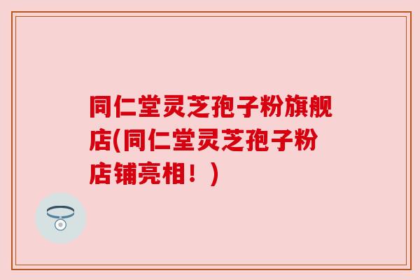 同仁堂灵芝孢子粉旗舰店(同仁堂灵芝孢子粉店铺亮相!)