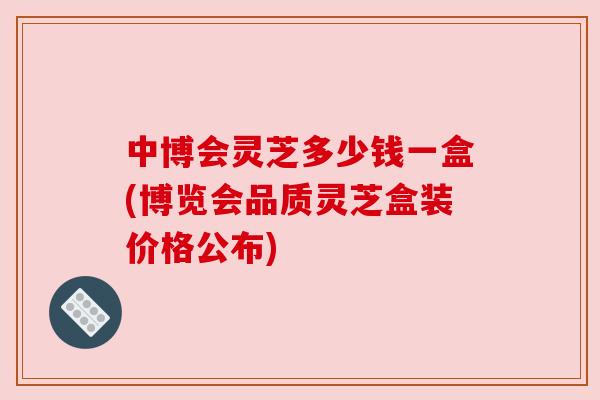 中博会灵芝多少钱一盒(博览会品质灵芝盒装价格公布)