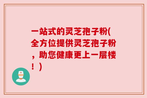 一站式的灵芝孢子粉(全方位提供灵芝孢子粉,助您健康更上一层楼!)