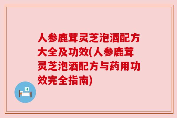 人参鹿茸灵芝泡酒配方大全及功效(人参鹿茸灵芝泡酒配方与药用功效完全指南)