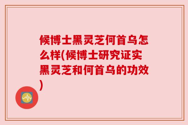 候博士黑灵芝何首乌怎么样(候博士研究证实黑灵芝和何首乌的功效)