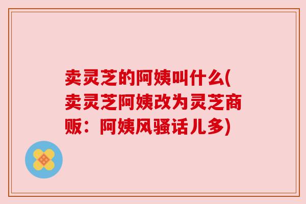 卖灵芝的阿姨叫什么(卖灵芝阿姨改为灵芝商贩：阿姨风骚话儿多)