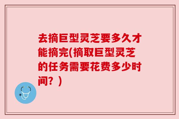 去摘巨型灵芝要多久才能摘完(摘取巨型灵芝的任务需要花费多少时间?)