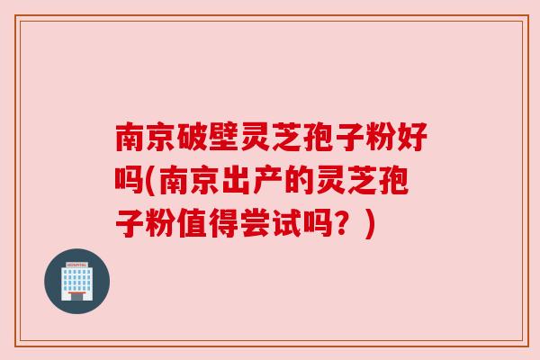南京破壁灵芝孢子粉好吗(南京出产的灵芝孢子粉值得尝试吗?)