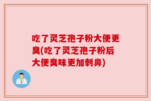 吃了灵芝孢子粉大便更臭(吃了灵芝孢子粉后大便臭味更加刺鼻)