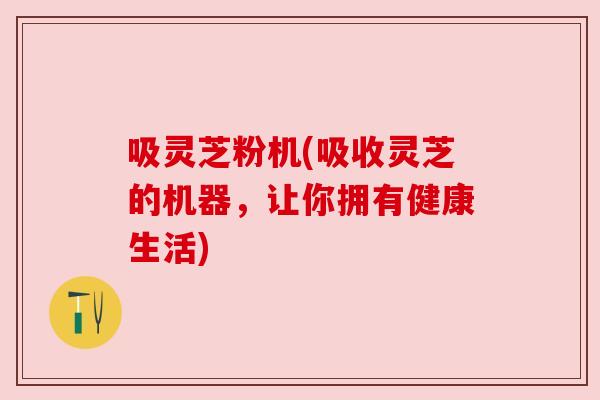 吸灵芝粉机(吸收灵芝的机器，让你拥有健康生活)