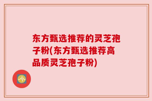 东方甄选推荐的灵芝孢子粉(东方甄选推荐高品质灵芝孢子粉)