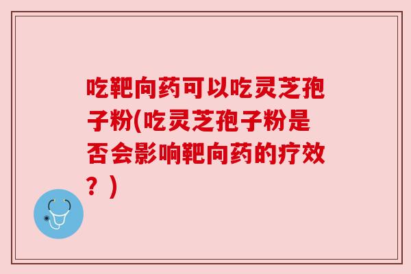 吃靶向药可以吃灵芝孢子粉(吃灵芝孢子粉是否会影响靶向药的疗效?)