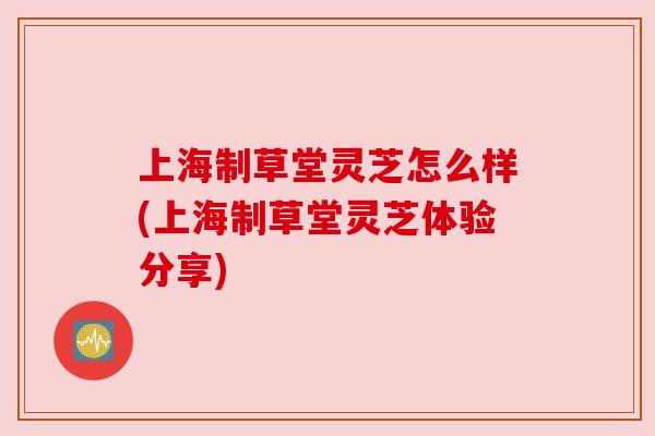 上海制草堂灵芝怎么样(上海制草堂灵芝体验分享)