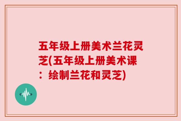五年级上册美术兰花灵芝(五年级上册美术课:绘制兰花和灵芝)