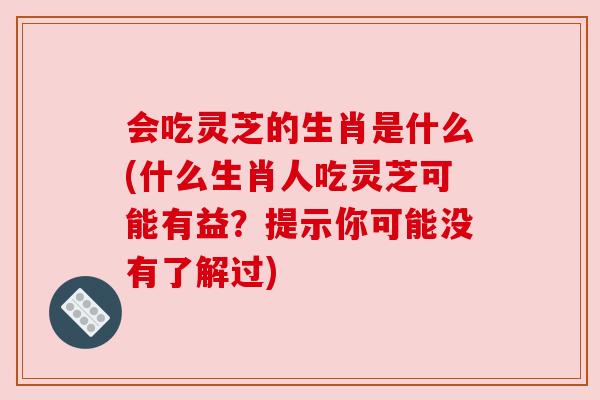会吃灵芝的生肖是什么(什么生肖人吃灵芝可能有益?提示你可能没有了解过)