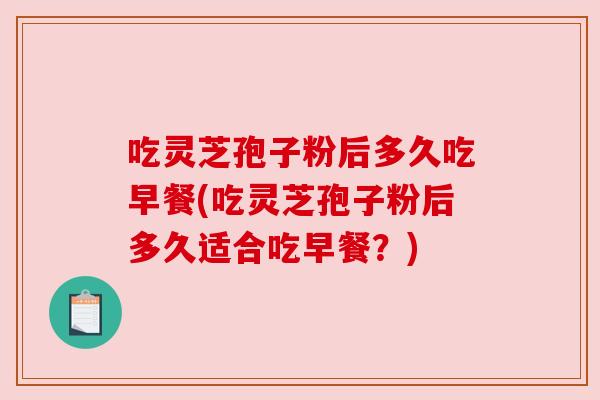 吃灵芝孢子粉后多久吃早餐(吃灵芝孢子粉后多久适合吃早餐?)