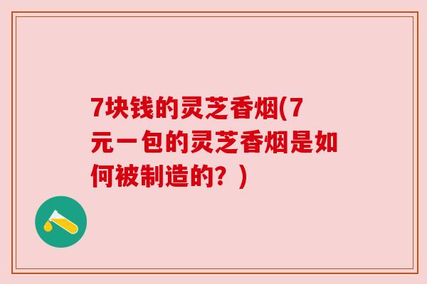 7块钱的灵芝香烟(7元一包的灵芝香烟是如何被制造的?)