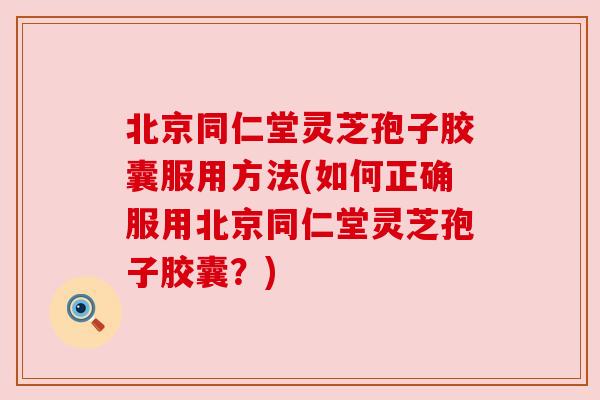 北京同仁堂灵芝孢子胶囊服用方法(如何正确服用北京同仁堂灵芝孢子胶囊?)