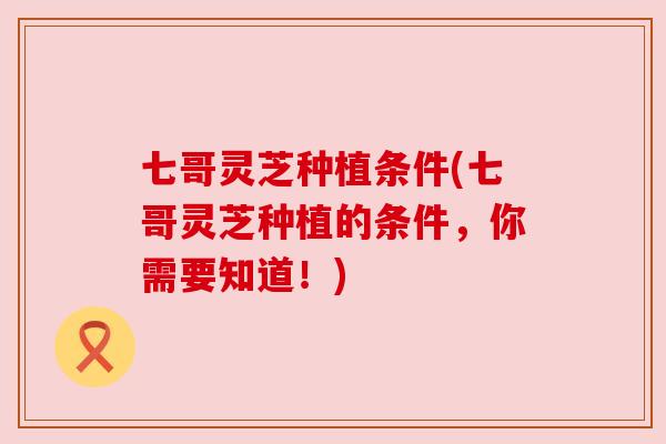 七哥灵芝种植条件(七哥灵芝种植的条件,你需要知道!)