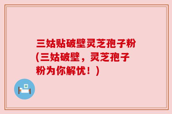 三姑贴破壁灵芝孢子粉(三姑破壁,灵芝孢子粉为你解忧!)
