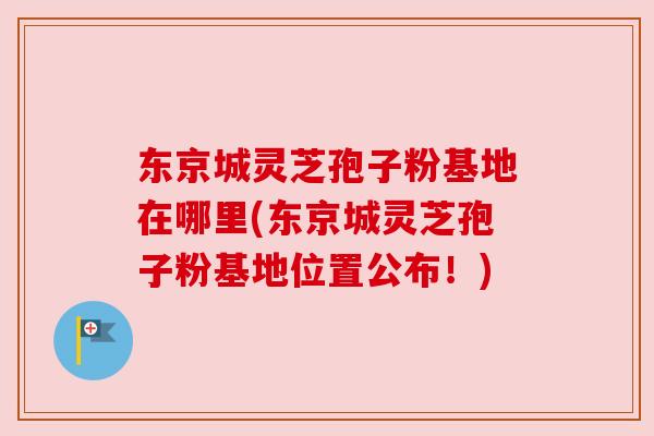 东京城灵芝孢子粉基地在哪里(东京城灵芝孢子粉基地位置公布!)