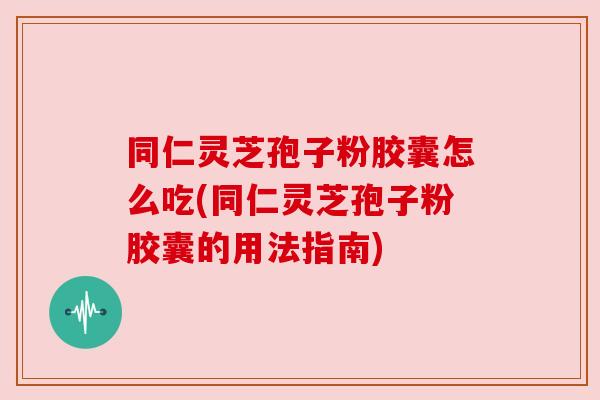 同仁灵芝孢子粉胶囊怎么吃(同仁灵芝孢子粉胶囊的用法指南)