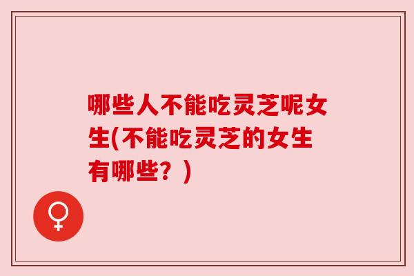 哪些人不能吃灵芝呢女生(不能吃灵芝的女生有哪些?)