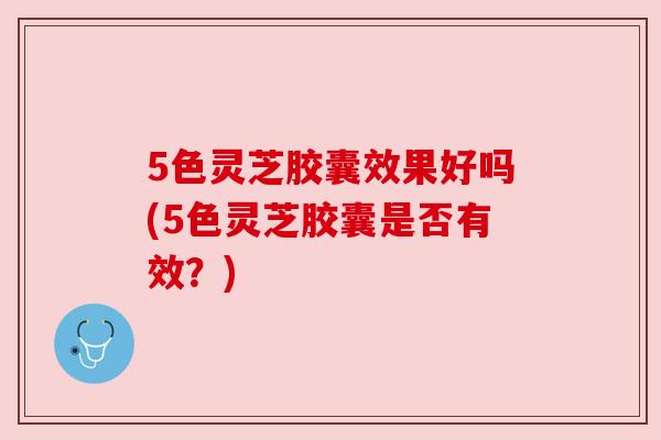 5色灵芝胶囊效果好吗(5色灵芝胶囊是否有效?)