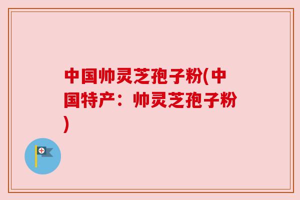 中国帅灵芝孢子粉(中国特产：帅灵芝孢子粉)