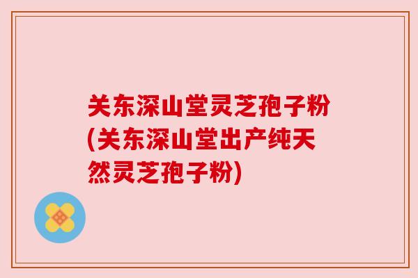 关东深山堂灵芝孢子粉(关东深山堂出产纯天然灵芝孢子粉)