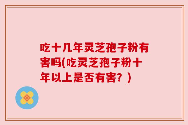 吃十几年灵芝孢子粉有害吗(吃灵芝孢子粉十年以上是否有害?)