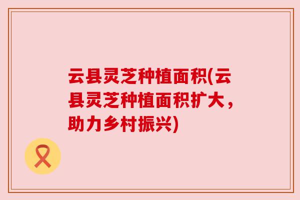 云县灵芝种植面积(云县灵芝种植面积扩大,助力乡村振兴)