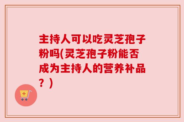 主持人可以吃灵芝孢子粉吗(灵芝孢子粉能否成为主持人的营养补品?)