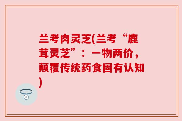 兰考肉灵芝(兰考“鹿茸灵芝”：一物两价，颠覆传统药食固有认知)