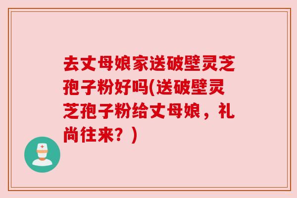 去丈母娘家送破壁灵芝孢子粉好吗(送破壁灵芝孢子粉给丈母娘，礼尚往来？)