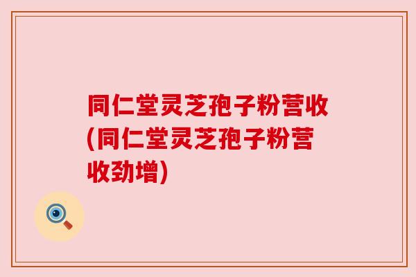 同仁堂灵芝孢子粉营收(同仁堂灵芝孢子粉营收劲增)