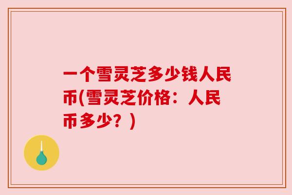 一个雪灵芝多少钱人民币(雪灵芝价格:人民币多少?)