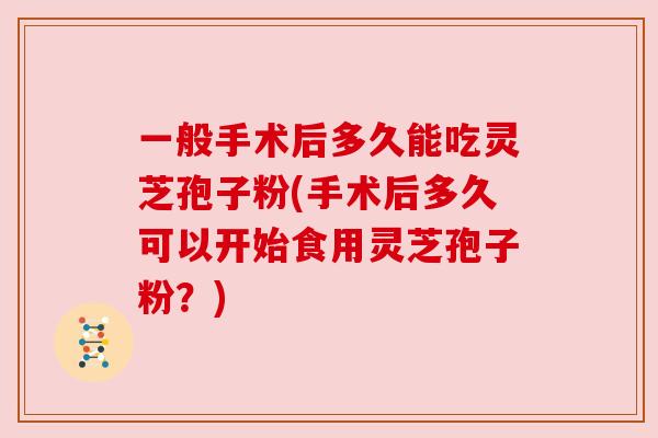 一般手术后多久能吃灵芝孢子粉(手术后多久可以开始食用灵芝孢子粉?)
