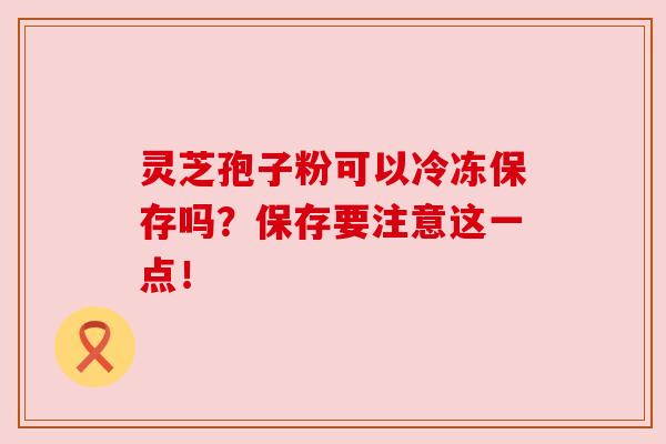灵芝孢子粉可以冷冻保存吗?保存要注意这一点!