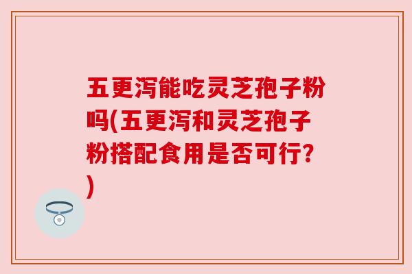 五更泻能吃灵芝孢子粉吗(五更泻和灵芝孢子粉搭配食用是否可行?)