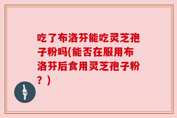 吃了布洛芬能吃灵芝孢子粉吗(能否在服用布洛芬后食用灵芝孢子粉？)
