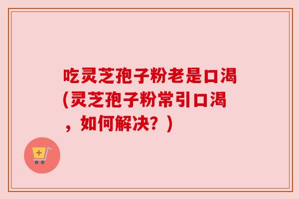 吃灵芝孢子粉老是口渴(灵芝孢子粉常引口渴,如何解决?)