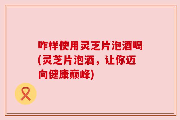 咋样使用灵芝片泡酒喝(灵芝片泡酒，让你迈向健康巅峰)