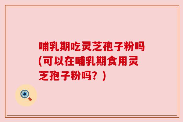 哺乳期吃灵芝孢子粉吗(可以在哺乳期食用灵芝孢子粉吗?)