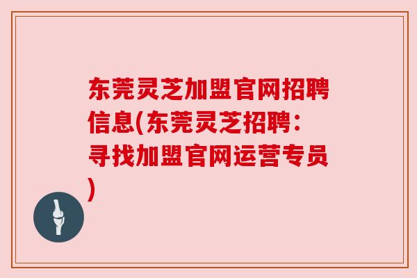 东莞灵芝加盟官网招聘信息(东莞灵芝招聘：寻找加盟官网运营专员)