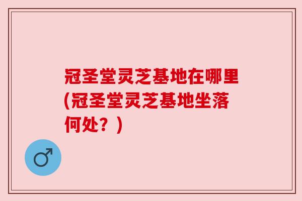 冠圣堂灵芝基地在哪里(冠圣堂灵芝基地坐落何处？)