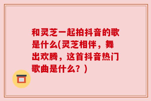 和灵芝一起拍抖音的歌是什么(灵芝相伴,舞出欢腾,这首抖音热门歌曲是什么?)