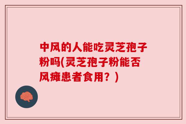 中风的人能吃灵芝孢子粉吗(灵芝孢子粉能否风瘫患者食用?)