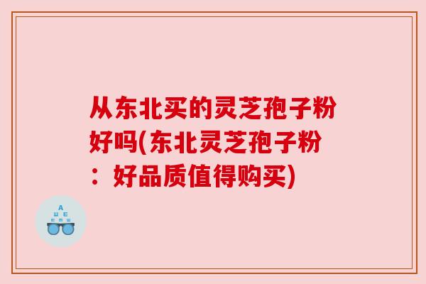 从东北买的灵芝孢子粉好吗(东北灵芝孢子粉:好品质值得购买)