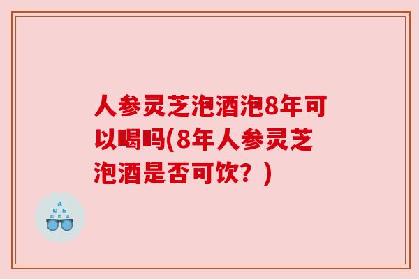 人参灵芝泡酒泡8年可以喝吗(8年人参灵芝泡酒是否可饮?)