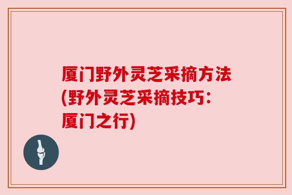 厦门野外灵芝采摘方法(野外灵芝采摘技巧:厦门之行)
